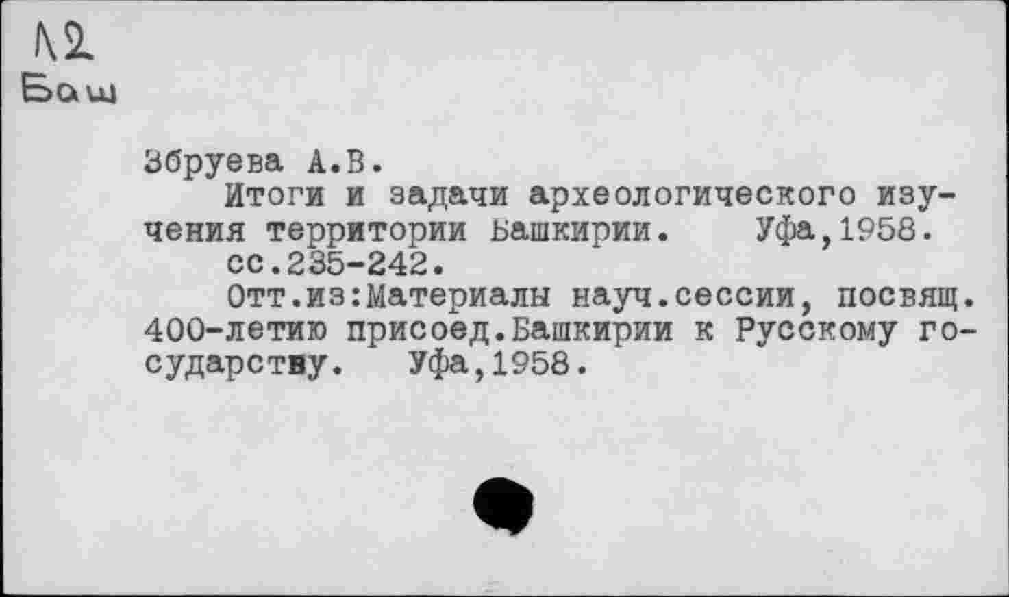 ﻿м
Baut
Збруева А.В.
Итоги и задачи археологического изучения территории Башкирии.	Уфа,1958.
сс.235-242.
Отт. из .‘Материалы науч, сессии, посвящ. 400-летию присоед.Башкирии к Русскому государству. Уфа,1958.